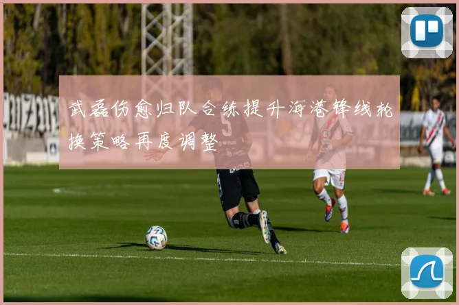 武磊伤愈归队合练提升海港锋线轮换策略再度调整