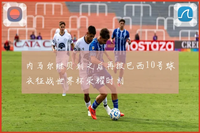 内马尔继贝利之后再披巴西10号球衣征战世界杯荣耀时刻