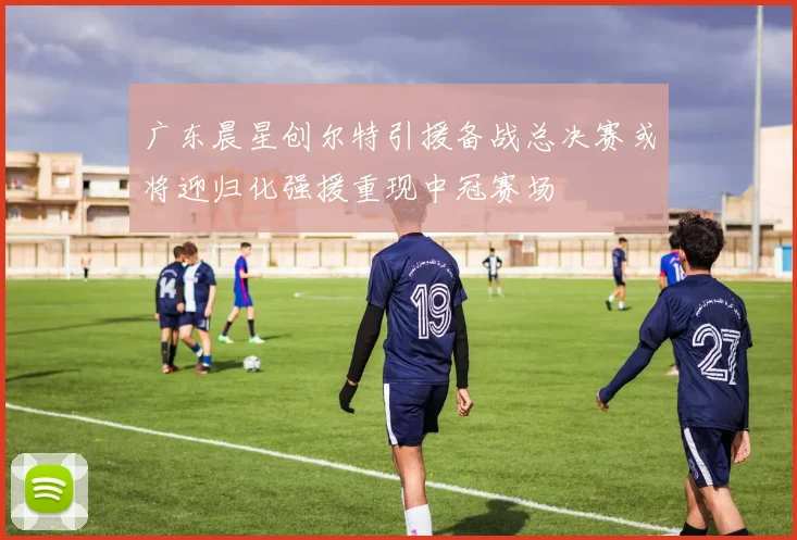 广东晨星创尔特引援备战总决赛或将迎归化强援重现中冠赛场