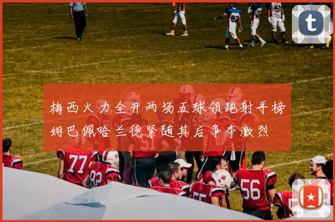 梅西火力全开两场五球领跑射手榜姆巴佩哈兰德紧随其后争夺激烈