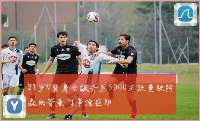 21岁M费身价飙升至5000万欧曼联阿森纳等豪门争抢在即