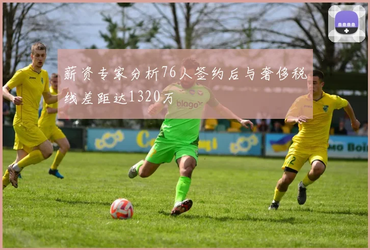 薪资专家分析76人签约后与奢侈税线差距达1320万