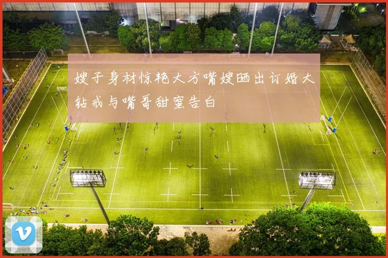 嫂子身材惊艳大方嘴嫂晒出订婚大钻戒与嘴哥甜蜜告白