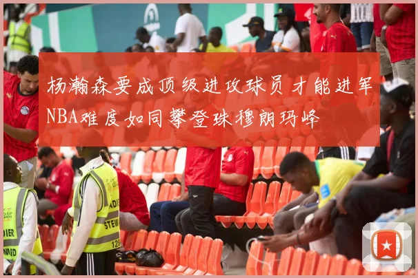 杨瀚森要成顶级进攻球员才能进军NBA难度如同攀登珠穆朗玛峰