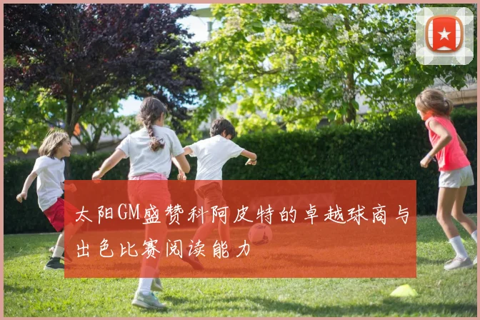 太阳GM盛赞科阿皮特的卓越球商与出色比赛阅读能力