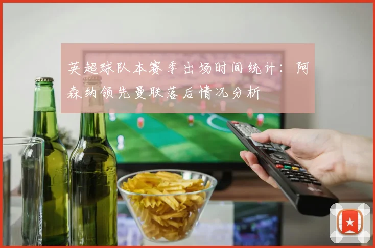 英超球队本赛季出场时间统计：阿森纳领先曼联落后情况分析