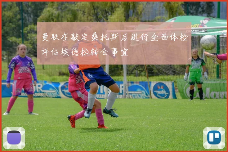 曼联在敲定桑托斯后进行全面体检评估埃德松转会事宜