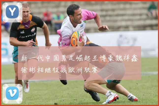 新一代中国男足崛起王博豪魏祥鑫徐彬相继征战欧洲联赛