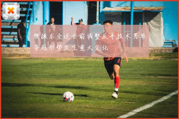 樊振东全运会前调整反手技术男单争冠形势发生重大变化