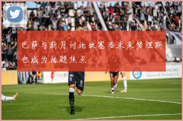 巴萨与新月讨论坎塞洛未来努涅斯也成为话题焦点