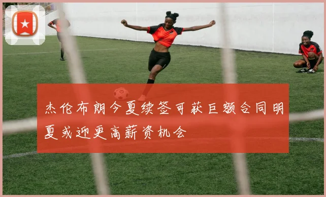 杰伦布朗今夏续签可获巨额合同明夏或迎更高薪资机会