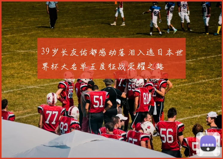 39岁长友佑都感动落泪入选日本世界杯大名单五度征战荣耀之路