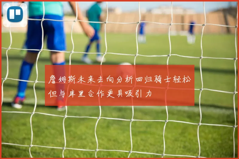 詹姆斯未来去向分析回归骑士轻松但与库里合作更具吸引力