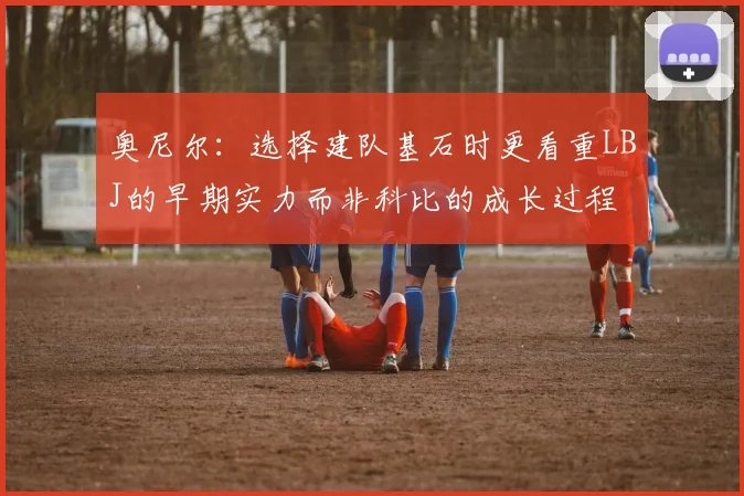 奥尼尔：选择建队基石时更看重LBJ的早期实力而非科比的成长过程