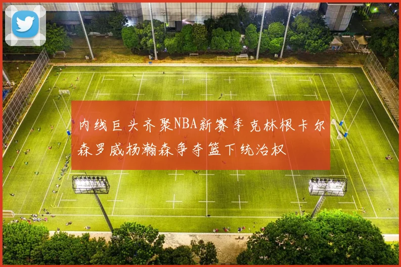 内线巨头齐聚NBA新赛季克林根卡尔森罗威杨瀚森争夺篮下统治权