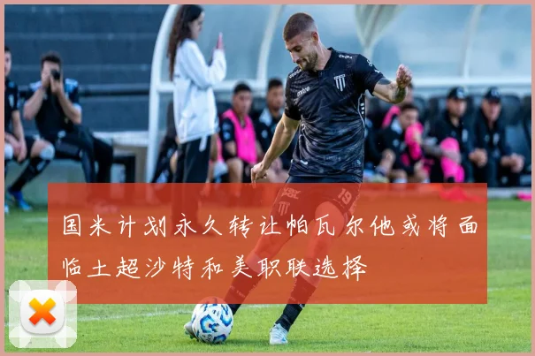 国米计划永久转让帕瓦尔他或将面临土超沙特和美职联选择