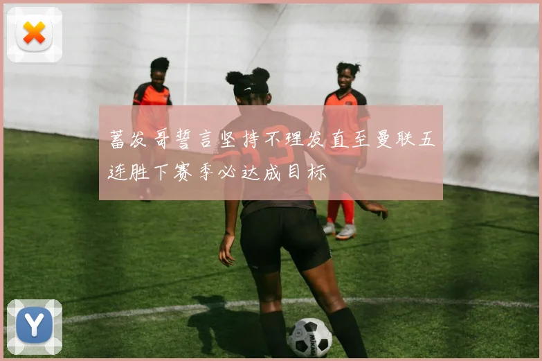 蓄发哥誓言坚持不理发直至曼联五连胜下赛季必达成目标
