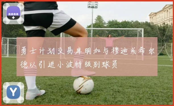 勇士计划交易库明加与穆迪或希尔德以引进小波特级别球员