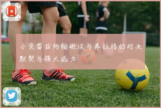 小莫雷兹约翰逊谈与弗拉格的对决默契与强大威力