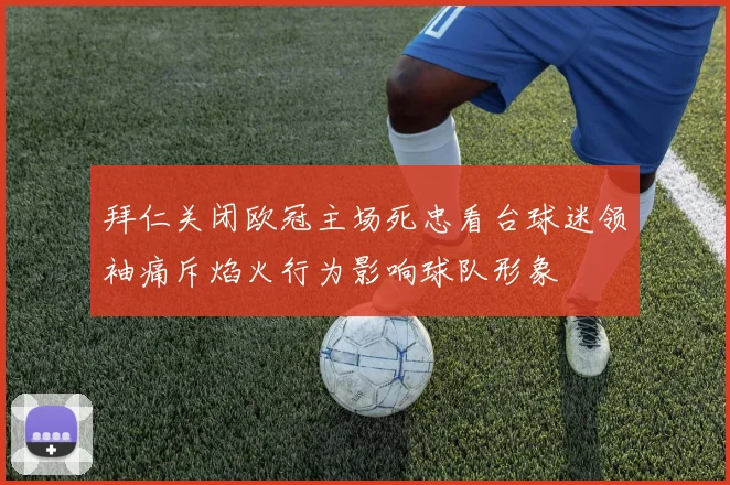 拜仁关闭欧冠主场死忠看台球迷领袖痛斥焰火行为影响球队形象