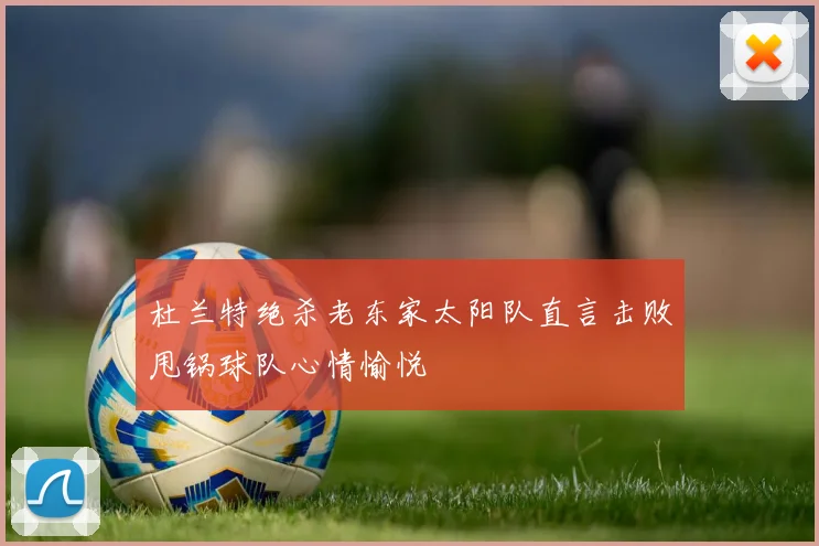 杜兰特绝杀老东家太阳队直言击败甩锅球队心情愉悦