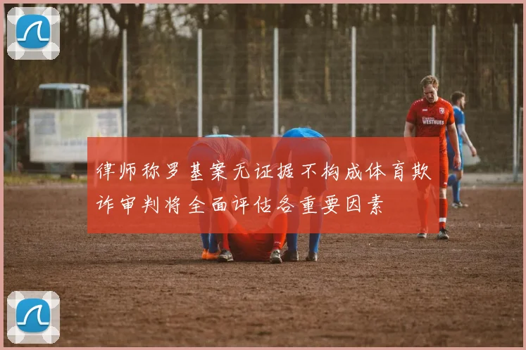 律师称罗基案无证据不构成体育欺诈审判将全面评估各重要因素