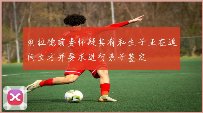 利拉德前妻怀疑其有私生子正在追问女方并要求进行亲子鉴定