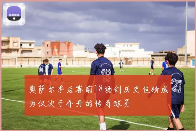 奥萨尔季后赛前18场创历史佳绩成为仅次于乔丹的传奇球员