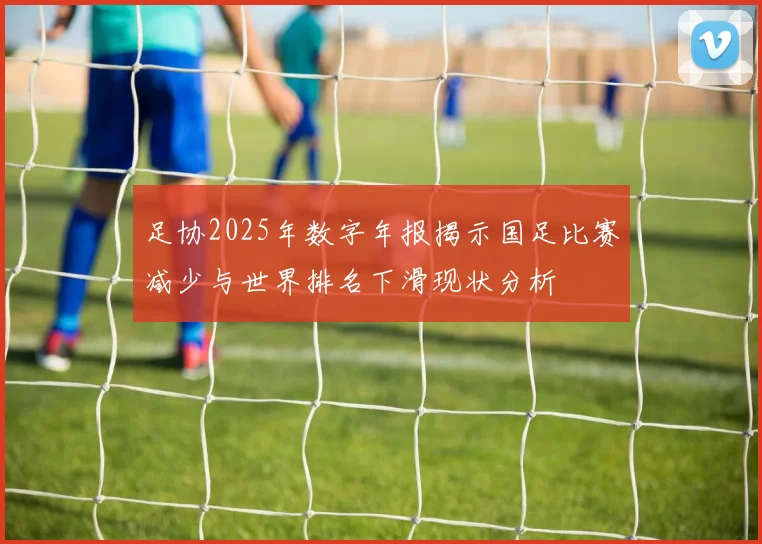 足协2025年数字年报揭示国足比赛减少与世界排名下滑现状分析