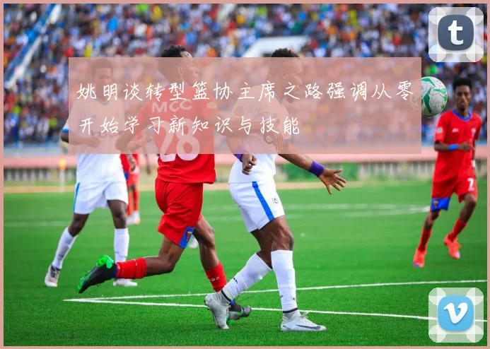 姚明谈转型篮协主席之路强调从零开始学习新知识与技能