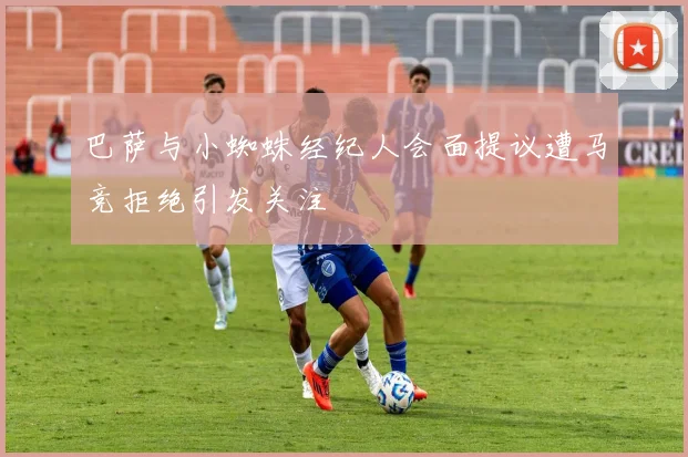巴萨与小蜘蛛经纪人会面提议遭马竞拒绝引发关注