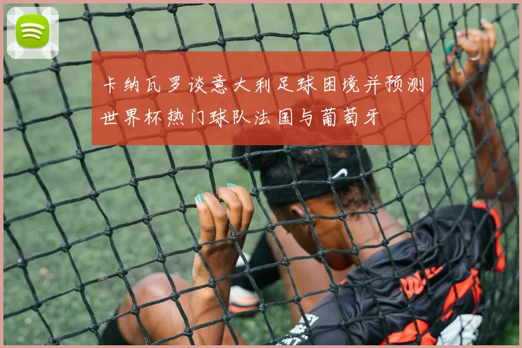 卡纳瓦罗谈意大利足球困境并预测世界杯热门球队法国与葡萄牙