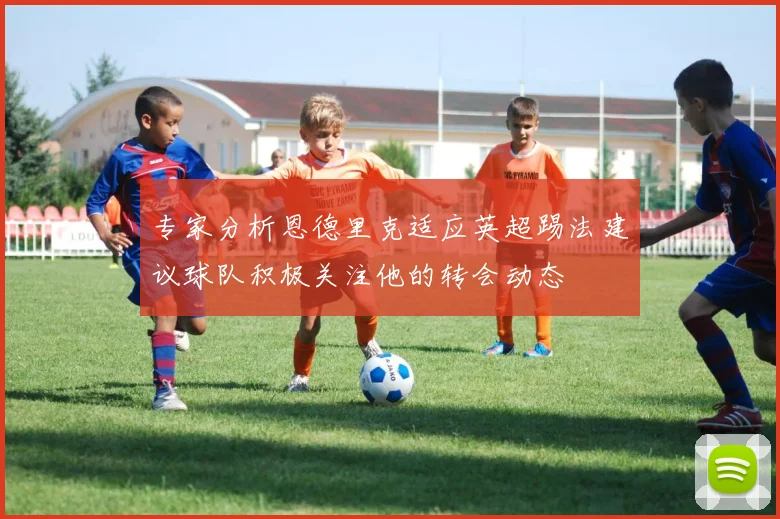专家分析恩德里克适应英超踢法建议球队积极关注他的转会动态