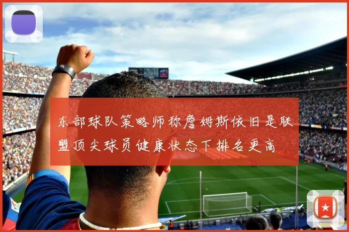 东部球队策略师称詹姆斯依旧是联盟顶尖球员健康状态下排名更高