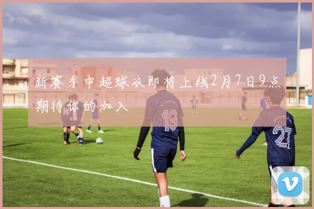 新赛季中超球衣即将上线2月7日9点期待你的加入