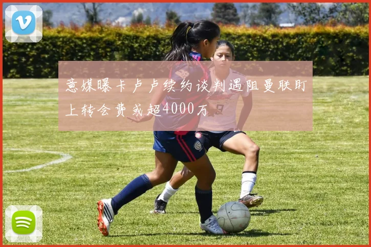 意媒曝卡卢卢续约谈判遇阻曼联盯上转会费或超4000万