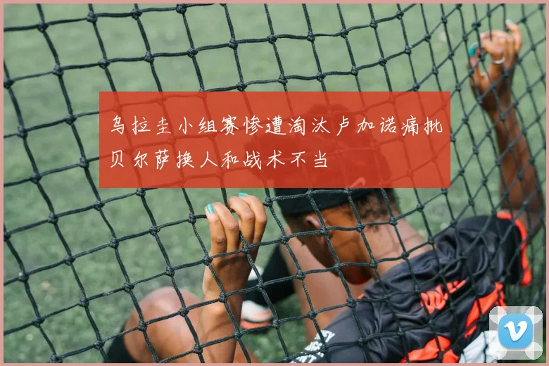 乌拉圭小组赛惨遭淘汰卢加诺痛批贝尔萨换人和战术不当