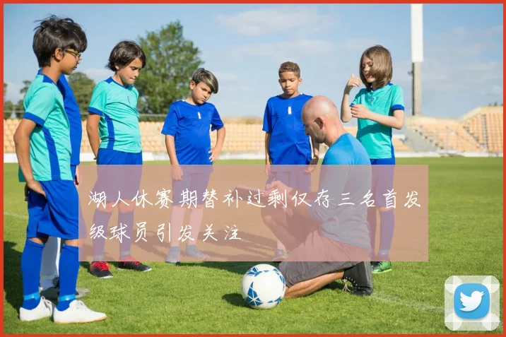 湖人休赛期替补过剩仅存三名首发级球员引发关注