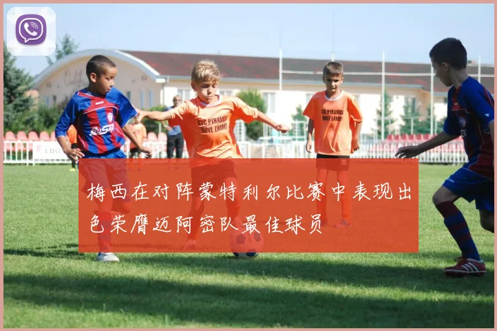 梅西在对阵蒙特利尔比赛中表现出色荣膺迈阿密队最佳球员
